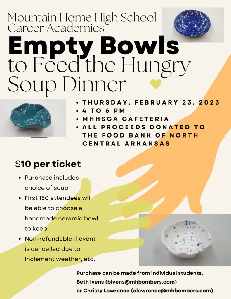 Mountain Home High School Career Academies Empty Bowls to Feed the Hungry Soup Dinner Thursday, February 23, 2023 4 to 6 pm MHHSCA Cafeteria $10 per ticket Proceeds go to the Food Bank of North Central Arkansas