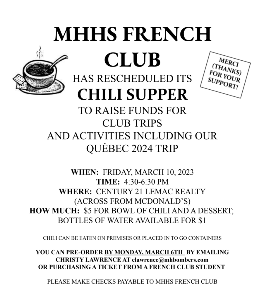 MHHS FRENCH  CLUB  HAS RESCHEDULED ITS CHILI SUPPER TO RAISE FUNDS FOR  CLUB TRIPS  AND ACTIVITIES INCLUDING OUR  QUĖBEC 2024 TRIP  WHEN: FRIDAY, MARCH 10, 2023  TIME: 4:30-6:30 PM  WHERE: CENTURY 21 LEMAC REALTY (ACROSS FROM MCDONALD’S)  HOW MUCH: $5 FOR BOWL OF CHILI AND A DESSERT;  BOTTLES OF WATER AVAILABLE FOR $1  CHILI CAN BE EATEN ON PREMISES OR PLACED IN TO GO CONTAINERS YOU CAN PRE-ORDER BY MONDAY, MARCH 6TH BY EMAILING CHRISTY LAWRENCE AT clawrence@mhbombers.com OR PURCHASING A TICKET FROM A FRENCH CLUB STUDENT PLEASE MAKE CHECKS PAYABLE TO MHHS FRENCH CLUB
